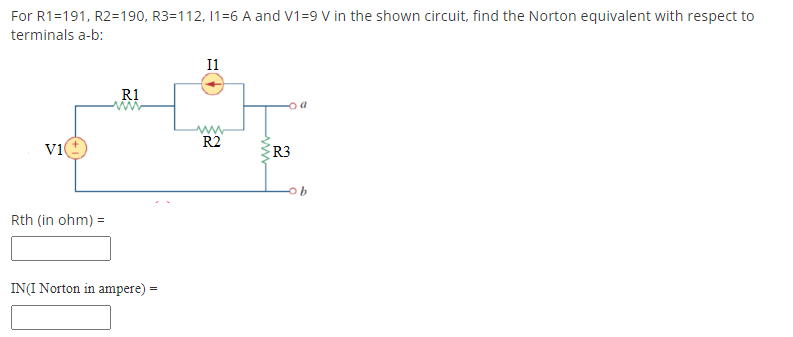 For R1=191, R2=190, R3=112, 11-6 A and V1-9 V in the shown circuit, find the Norton equivalent with respect to
terminals a-b:
I1
R1
www
R2
V1
Rth (in ohm) =
IN(I Norton in ampere) =
www
R3
b
