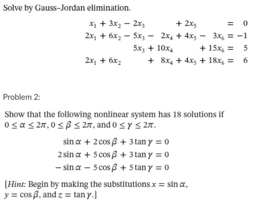 Solve by Gauss-Jordan elimination.
х + 3x, — 2хз
+ 2x5
2х1 + 6х, — 5х; — 2х, + 4x;
3x, = -1
-
+ 15x, =
+ 8x4 + 4x5 + 18x, =
5x3 + 10x4
2x1 + 6x2
Problem 2:
Show that the following nonlinear system has 18 solutions if
0< a < 27,0 < ß < 27, and 0 < y < 277.
sin a + 2 cos B + 3 tan y = 0
2 sin a + 5 cos ß + 3 tan y = 0
- sin a – 5 cos 3 + 5 tan y = 0
[Hint: Begin by making the substitutions x =
y = cos ß, and z = tan y.]
sin a,
