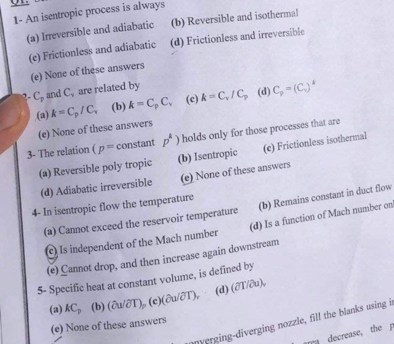 1- An isentropic process is always
(a) Irreversible and adiabatic
(b) Reversible and isothermal
(c) Frictionless and adiabatic (d) Frictionless and irreversible
(e) None of these answers
2- C, and C, are related by
(a) k= C,/C,
(b) k = C, C, (c) k = C,/C, (d) C, = (C.)*
(e) None of these answers
3- The relation (p constant p) holds only for those processes that are
(a) Reversible poly tropic
(b) Isentropic
(c) Frictionless isothermal
(d) Adiabatic irreversible
(e) None of these answers
4- In isentropic flow the temperature
(a) Cannot exceed the reservoir temperature
(b) Remains constant in duct flow
Is independent of the Mach number
(d) Is a function of Mach number on!
(e) Cannot drop, and then increase again downstream
5- Specific heat at constant volume, is defined by
(e) None of these answers
JOnYerging-diverging nozzle, fill the blanks using in
decrease, the p
area
