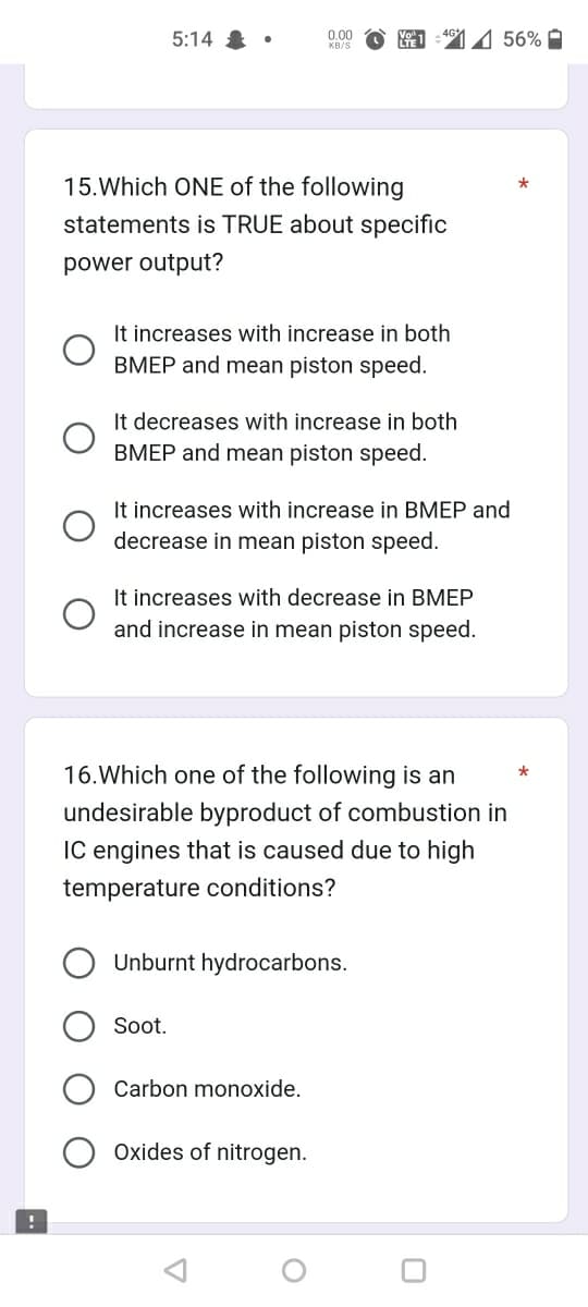 !
5:14
●
15. Which ONE of the following
statements is TRUE about specific
power output?
It increases with increase in both
BMEP and mean piston speed.
0.00
KB/S
It decreases with increase in both
BMEP and mean piston speed.
It increases with increase in BMEP and
decrease in mean piston speed.
Soot.
MO1 4156%
It increases with decrease in BMEP
and increase in mean piston speed.
16. Which one of the following is an
undesirable byproduct of combustion in
IC engines that is caused due to high
temperature conditions?
Unburnt hydrocarbons.
Carbon monoxide.
Oxides of nitrogen.
O