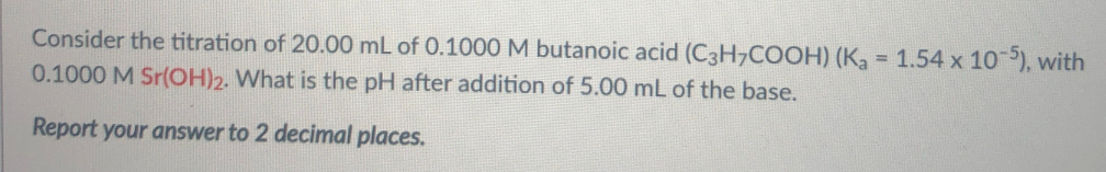 Consider the titration of 20.00 mL of 0.1000 M butanoic acid (C3H7COOH) (Ka = 1.54 x 10), with
0.1000 M Sr(OH)2. What is the pH after addition of 5.00 mL of the base.
Report your answer to 2 decimal places.
