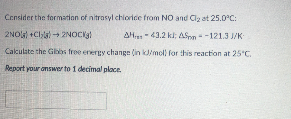 Consider the formation of nitrosyl chloride from NO and Cl2 at 25.0°C:
2NO(s) +Cl2(g) → 2NOCI(g)
AHrxn = 43.2 kJ; ASPxn = -121.3 J/K
Calculate the Gibbs free energy change (in kJ/mol) for this reaction at 25°C.
Report your answer to 1 decimal place.
