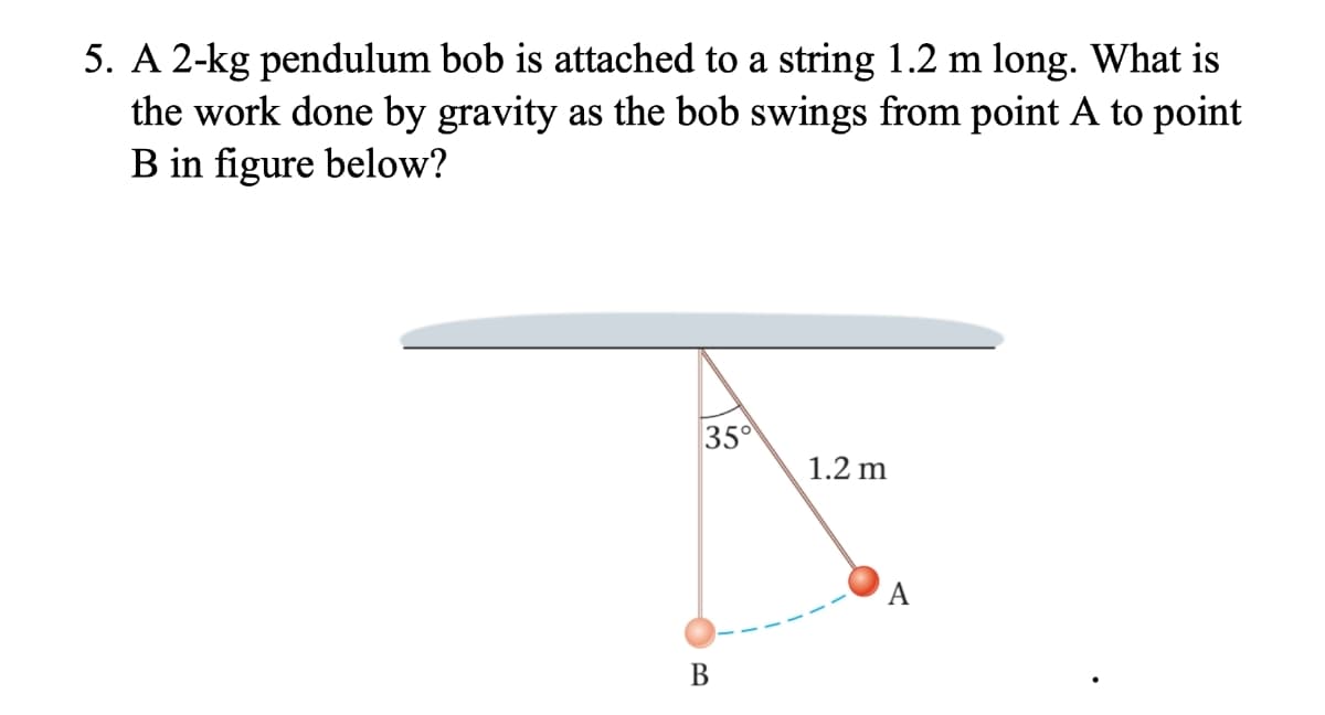 5. A 2-kg pendulum bob is attached to a string 1.2 m long. What is
the work done by gravity as the bob swings from point A to point
B in figure below?
35°
1.2 m
A
