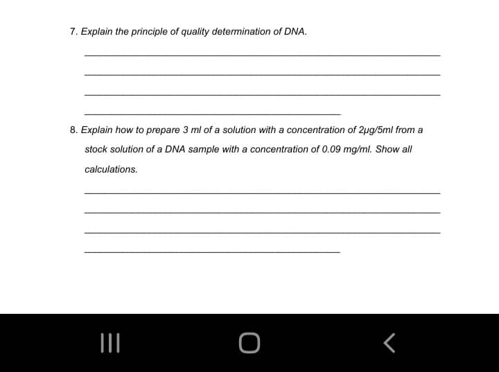 7. Explain the principle of quality determination of DNA.
8. Explain how to prepare 3 ml of a solution with a concentration of 2ug/5ml from a
stock solution of a DNA sample with a concentration of 0.09 mg/ml. Show all
calculations.
