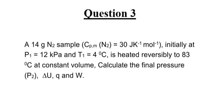 Question 3
A 14 g N2 sample (Cp.m (N2) = 30 JK-1 mol-1), initially at
P1 = 12 kPa and T1 = 4 °C, is heated reversibly to 83
°C at constant volume, Calculate the final pressure
%3D
(P2), AU, q and W.
