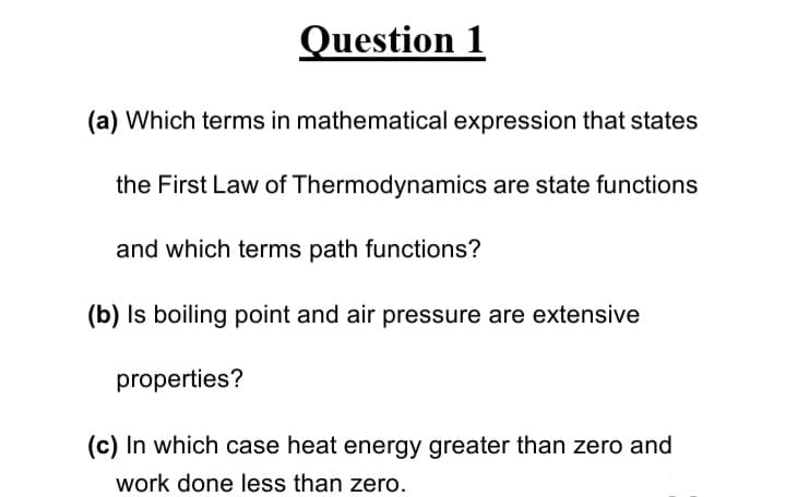 Question 1
(a) Which terms in mathematical expression that states
the First Law of Thermodynamics are state functions
and which terms path functions?
(b) Is boiling point and air pressure are extensive
properties?
(c) In which case heat energy greater than zero and
work done less than zero.

