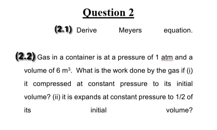 Question 2
(2.1) Derive
Meyers
equation.
(2.2) Gas in a container is at a pressure of 1 atm and a
volume of 6 m³. What is the work done by the gas if (i)
it compressed at constant pressure to its initial
volume? (ii) it is expands at constant pressure to 1/2 of
its
initial
volume?
