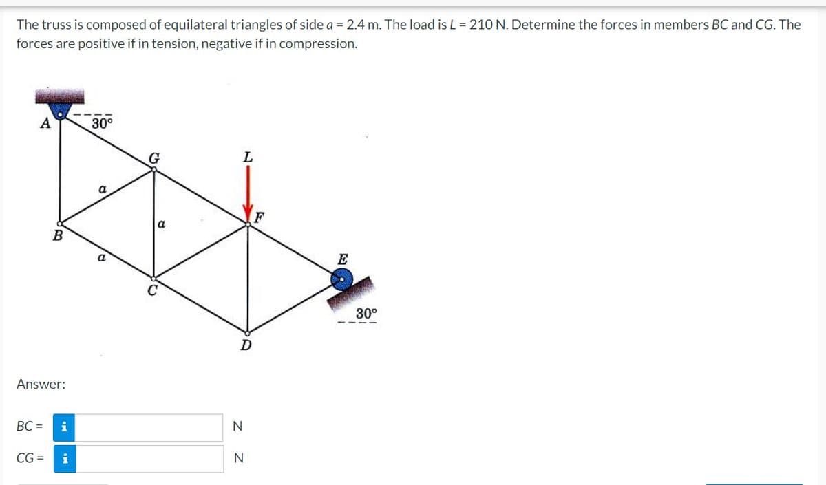 The truss is composed of equilateral triangles of side a = 2.4 m. The load is L = 210 N. Determine the forces in members BC and CG. The
forces are positive if in tension, negative if in compression.
30°
a
E
30°
Answer:
BC =
i
N
CG =
N
