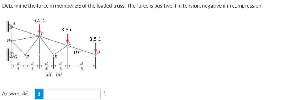 Determine the force in member BE of the loaded truss. The force is positive if in tension, negative if in compression.
3.5 L
3.5 L
3.5 L
C
19
D
d
d
d
P.
6.
AH = GH
Answer: BE =
i
