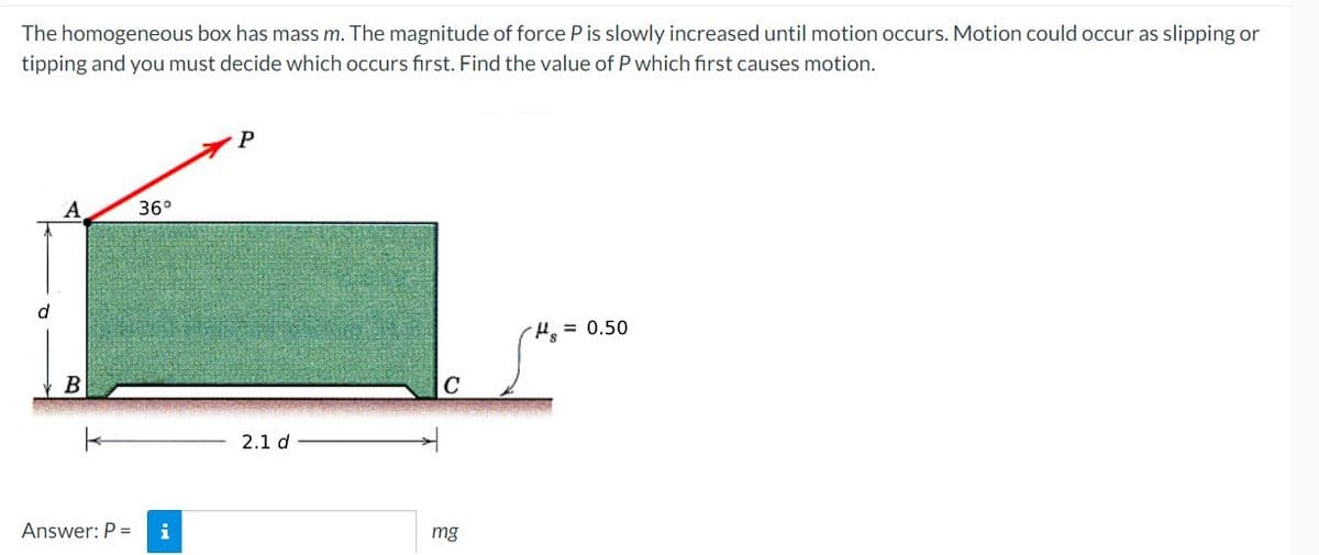 The homogeneous box has mass m. The magnitude of force P is slowly increased until motion occurs. Motion could occur as slipping or
tipping and you must decide which occurs first. Find the value of P which first causes motion.
P
А
36°
d
He = 0.50
2.1 d
Answer: P =
i
mg
