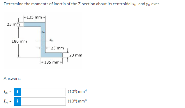 Determine the moments of inertia of the Z-section about its centroidal xo- and yo-axes.
135 mm →
23 mm
23 mm
(106) mm4
(106) mm4
180 mm
Answers:
Ixo
i
=
--+--
23 mm
-135 mm-