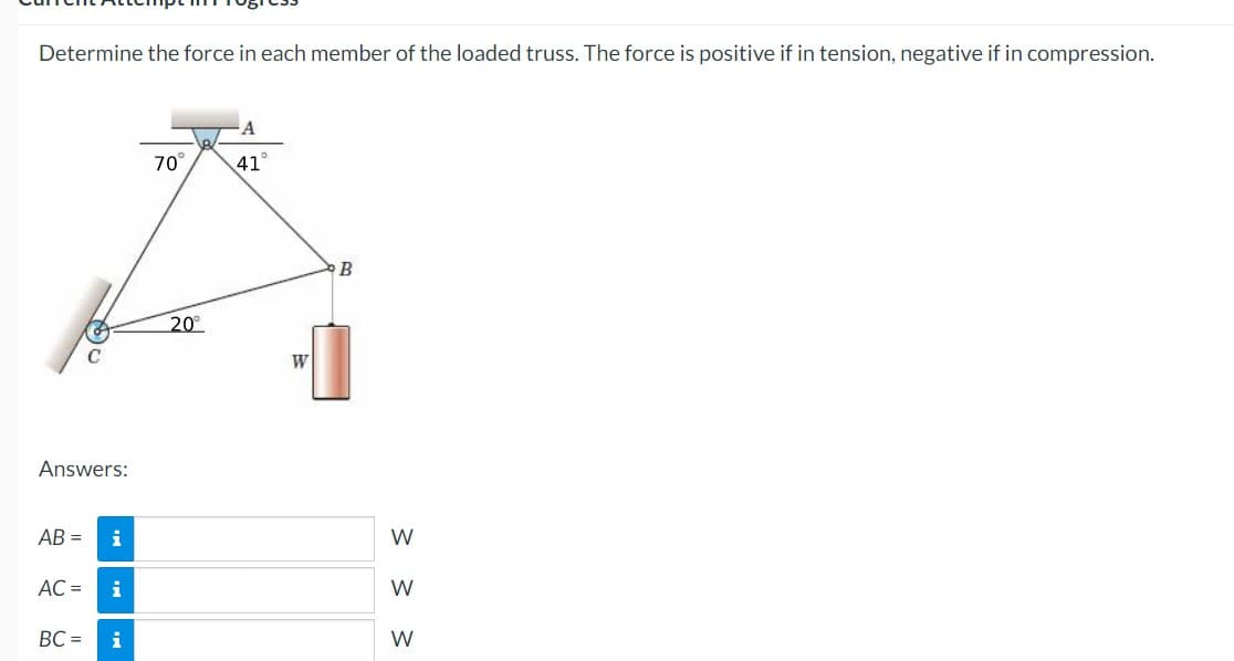 Determine the force in each member of the loaded truss. The force is positive if in tension, negative if in compression.
70
41
20
W
Answers:
AB =
i
W
AC =
i
W
BC =
i
W
