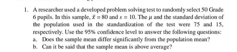 1. A researcher used a developed problem solving test to randomly select 50 Grade
6 pupils. In this sample, x = 80 and s = 10. The u and the standard deviation of
the population used in the standardization of the test were 75 and 15,
respectively. Use the 95% confidence level to answer the following questions:
a. Does the sample mean differ significantly from the population mean?
b. Can it be said that the sample mean is above average?
