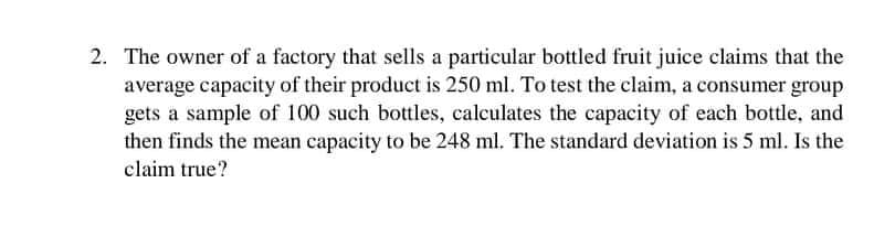 2. The owner of a factory that sells a particular bottled fruit juice claims that the
average capacity of their product is 250 ml. To test the claim, a consumer group
gets a sample of 100 such bottles, calculates the capacity of each bottle, and
then finds the mean capacity to be 248 ml. The standard deviation is 5 ml. Is the
claim true?