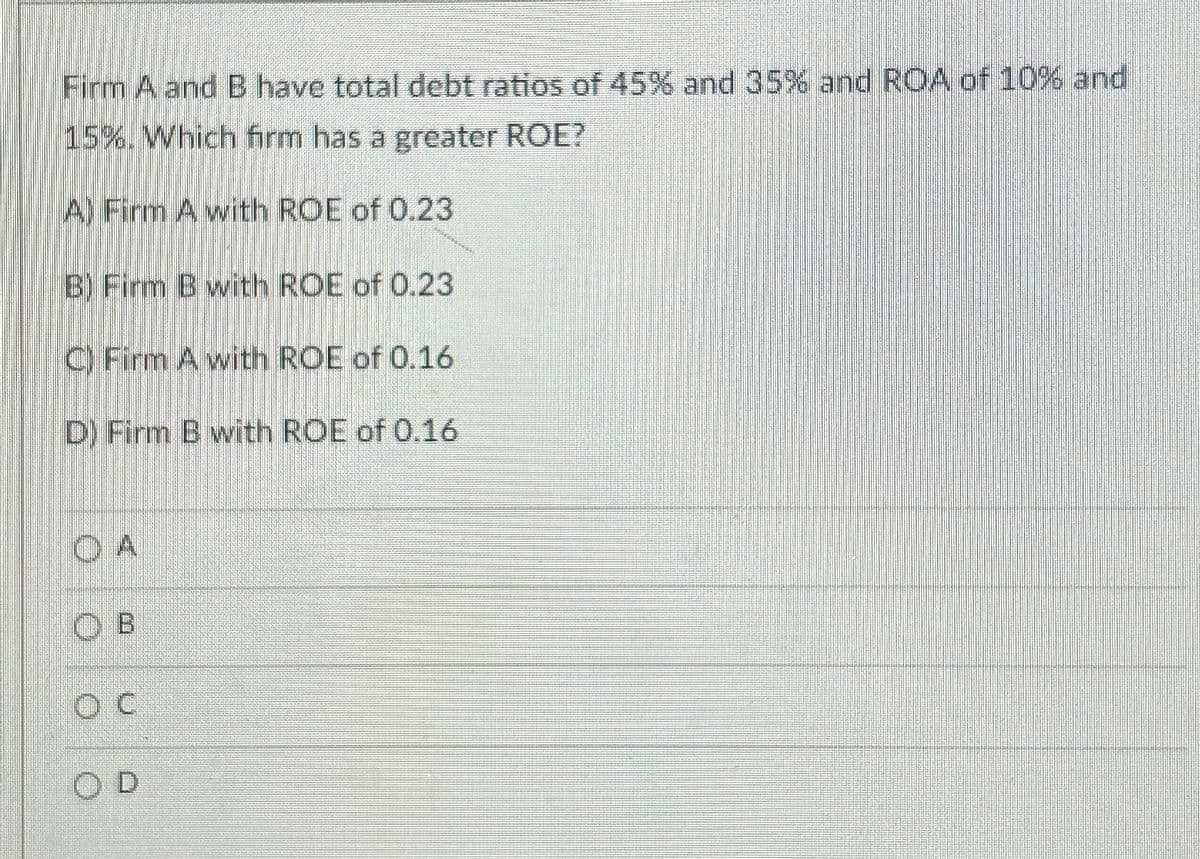 Firm A and B have total debt ratios of 45% and 35% and ROA of 10% and
15%. Which firm has a greater ROE?
Al Firm A with ROE of 0.23
BY Firm B with ROE of 0.23
C Firm A with ROE of 0.16
D) Firm B with ROE of 0.16
OA
OB
OD