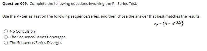 Question 009: Complete the following questions involving the P - Series Test.
Use the P- Series Test on the following sequence/series, and then chose the answer that best matches the results.
an = {5 - n-0.5}
No Conculsion
The Sequence/Series Converges
The Sequence/Series Diverges
