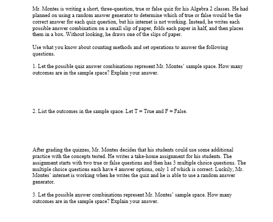 Mr. Montes is writing a short, three-question, true or false quiz for his Algebra 2 classes. He had
planned on using a random answer generator to determine which of true or false would be the
correct answer for each quiz question, but his internet is not working. Instead, he writes each
possible answer combination on a small slip of paper, folds each paper in half, and then places
them in a box. Without looking, he draws one of the slips of paper.
Use what you know about counting methods and set operations to answer the following
questions.
1. Let the possible quiz answer combinations represent Mr. Montes" sample space. How many
outcomes are in the sample space? Explain your answer.
2. List the outcomes in the sample space. Let T = True and F = False.
After grading the quizzes, Mr. Montes decides that his students could use some additional
practice with the concepts tested. He writes a take-home assignment for his students. The
assignment starts with two true or false questions and then has 3 multiple choice questions. The
multiple choice questions each have 4 answer options, only 1 of which is correct. Luckily, Mr.
Montes' internet is working when he writes the quiz and he is able to use a random answer
generator.
3. Let the possible answer combinations represent Mr. Montes' sample space. How many
outcomes are in the sample space? Explain your answer.
