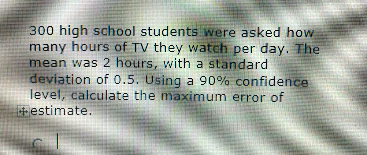 300 high school students were asked how
many hours of TV they watch per day. The
mean was 2 hours, with a standard
deviation of 0.5. Using a 90% confidence
level, calculate the maximum error of
estimate.
