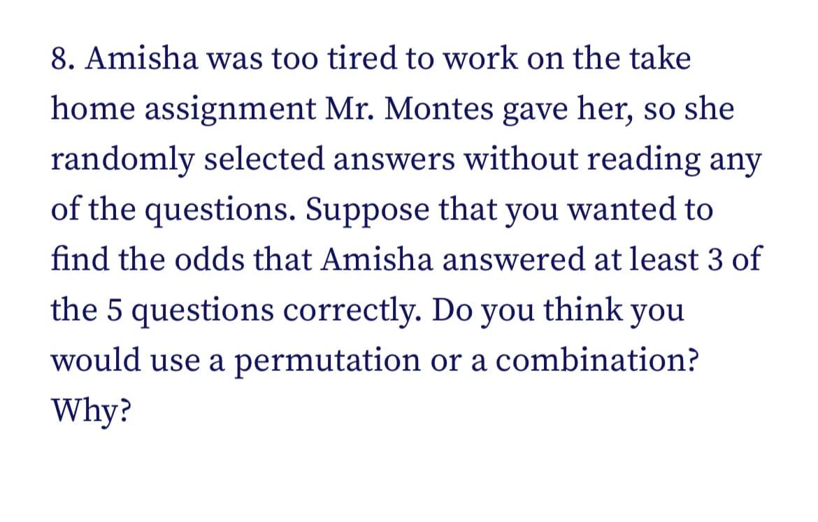 8. Amisha was too tired to work on the take
home assignment Mr. Montes gave her, so she
randomly selected answers without reading any
of the questions. Suppose that you wanted to
find the odds that Amisha answered at least 3 of
the 5 questions correctly. Do you think you
would use a permutation or a combination?
Why?
