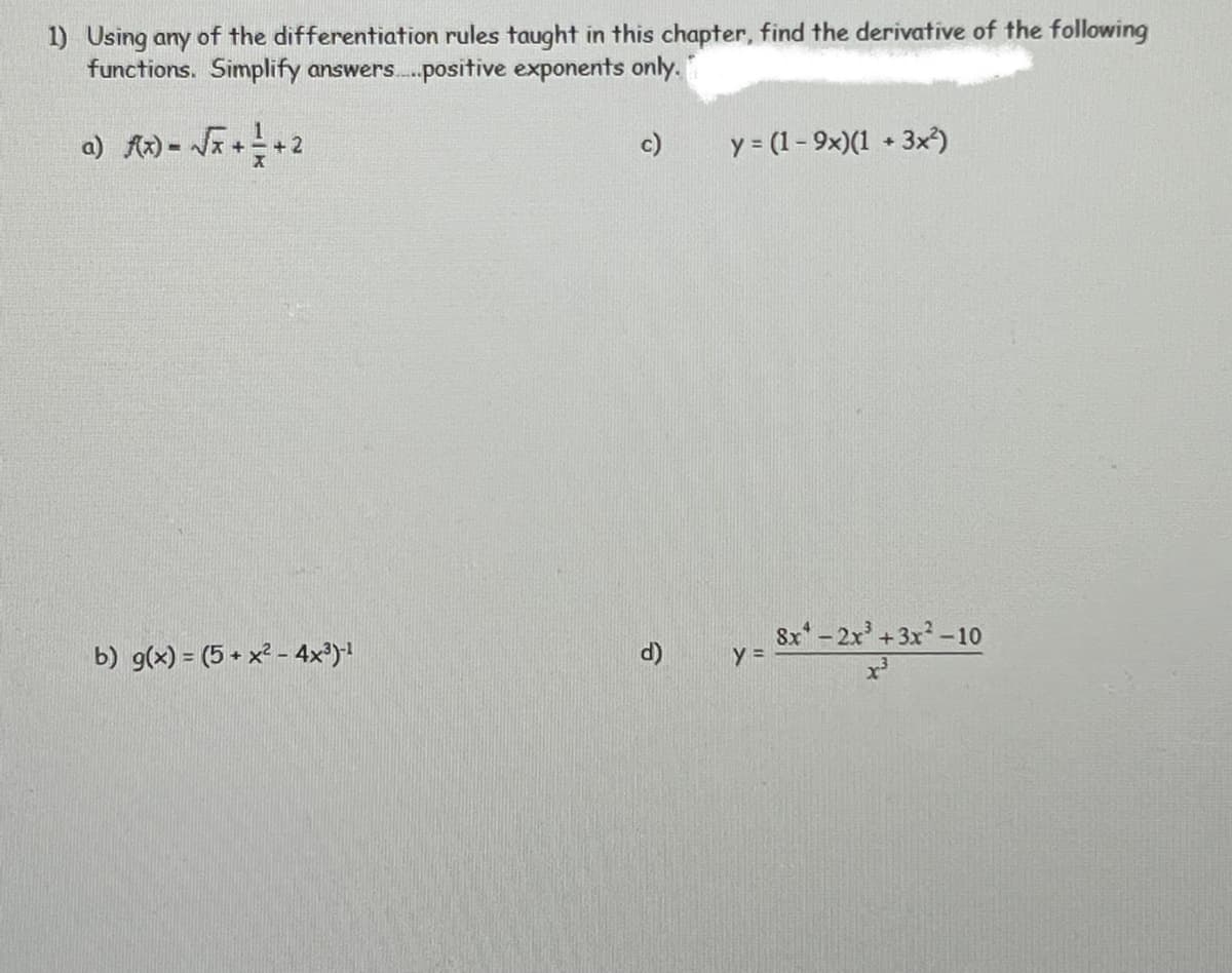 1) Using any of the differentiation rules taught in this chapter, find the derivative of the following
functions. Simplify answers.positive exponents only.
c)
y = (1- 9x)(1 + 3x³)
+
+ 2
8x-2x+3x-10
b) g(x) = (5 + x? - 4x³)1
d)
