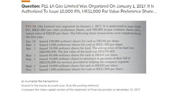 Question: P11-1A Gão Limited Was Organized On January 1, 2017. It Is
Authorized To Issue 10,000 8%, HK$1,000 Par Value Preference Share...
P11-1A Gão Limited was organized on January 1, 2017. It is authorized to issue 10,000
8%, HK$1,000 par value preference shares, and 500,000 no-par ordinary shares with a
stated value of HK$20 per share. The following share transactions were completed during
the first year.
Jan. 10
Mar. 1
Apr. 1
May 1
Aug. 1
Sept. 1
Nov. 1
Issued 100,000 ordinary shares for cash at HK$48 per share.
Issued 5,000 preference shares for cash at HK$1,050 per share.
Issued 18,000 ordinary shares for land. The asking price of the land was
HK$980,000. The fair value of the land was HK$920,000.
Issued 80,000 ordinary shares for cash at HK$45 per share.
Issued 10,000 ordinary shares to attorneys in payment of their bill of
HK$320,000 for services provided in helping the company organize.
Issued 10,000 ordinary shares for cash at HK$50 per share.
Issued 1,000 preference shares for cash at HK$1,060 per share.
a) Journalize the transactions
b) post to the equity accounts (use J5 as the posting refrence)
c) prepare the share capital section of the statement of financial position at december 31, 2017