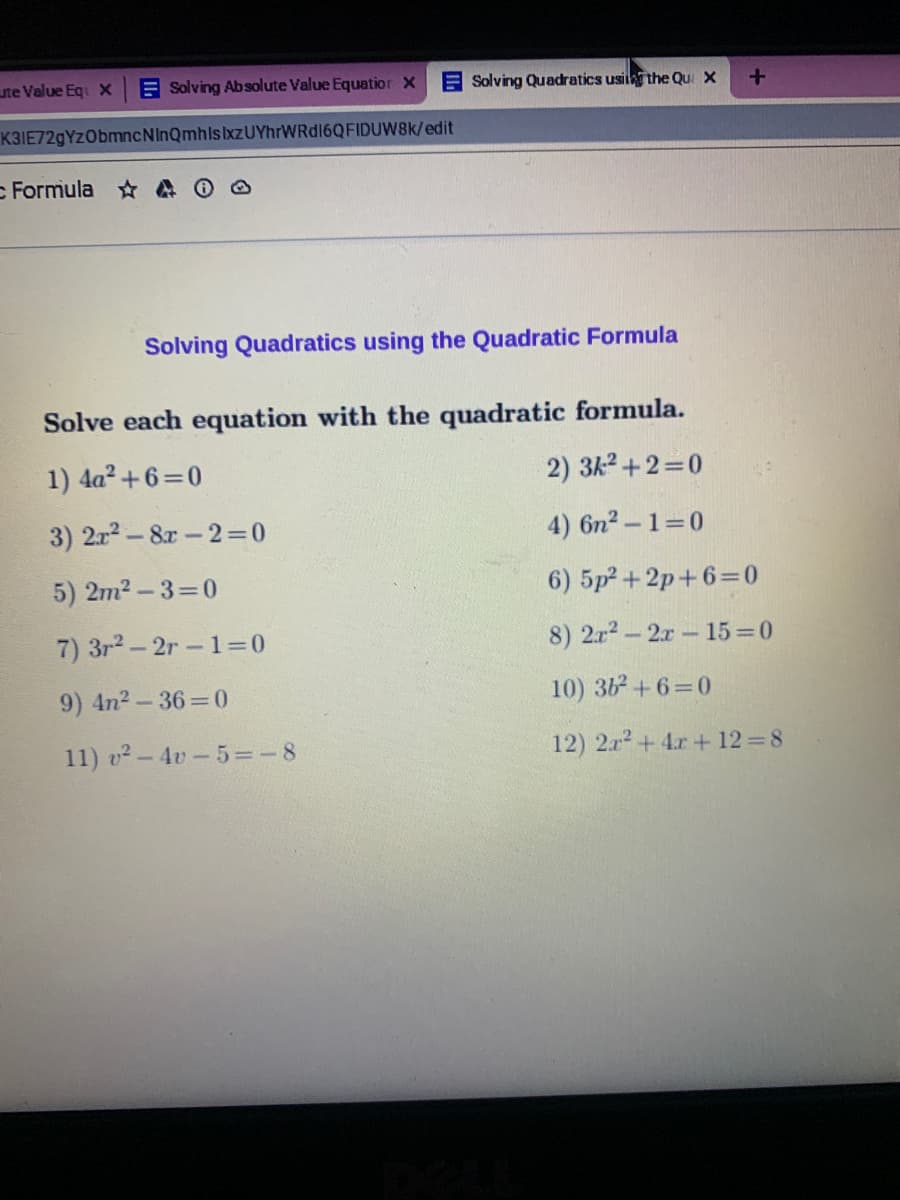 Solving Quadratics using the Quadratic Formula
Solve each equation with the quadratic formula.
1) 4a? +6=0
2) 3k2 +2=0
3) 2r2-8r-23D0
4) 6n2- 1=0
5) 2m2-3=D0
6) 5p²+2p+6=0
7) 3r2-2r-1=0
8) 2r2-2r- 15 0
9) 4n2-36%=0
10) 362+6=0
11) v - 4v-5=-8
12) 2.r2+4r + 12 =8
