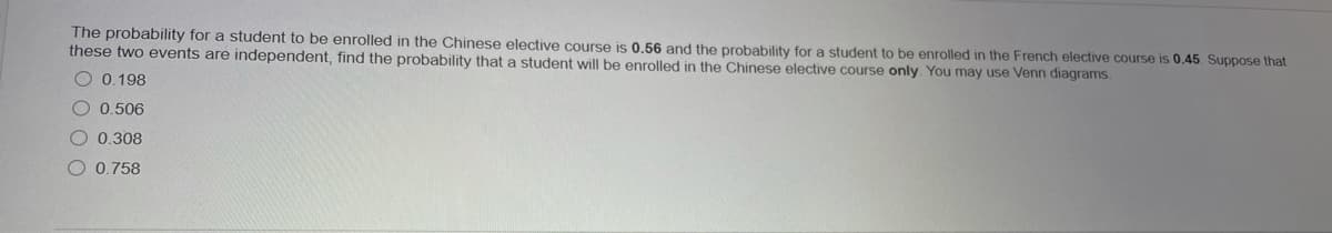 The probability for a student to be enrolled in the Chinese elective course is 0,56 and the probability for a student to be enrolled in the French elective course is 0.45. Suppose that
these two events are independent, find the probability that a student will be enrolled in the Chinese elective course only. You may use Venn diagrams.
O 0.198
0.506
O 0.308
O 0,758
