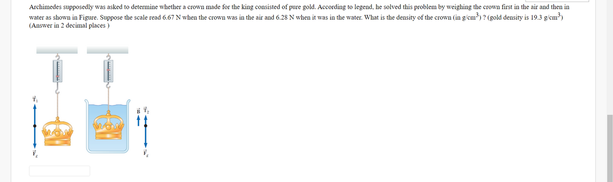 Archimedes supposedly was asked to determine whether a crown made for the king consisted of pure gold. According to legend, he solved this problem by weighing the crown first in the air and then in
water as shown in Figure. Suppose the scale read 6.67 N when the crown was in the air and 6.28 N when it was in the water. What is the density of the crown (in g/cm) ? (gold density is 19.3 g/cm)
(Answer in 2 decimal places )
