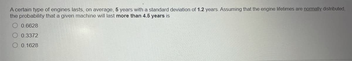 A certain type of engines lasts, on average, 5 years with a standard deviation of 1.2 years. Assuming that the engine lifetimes are normally distributed,
the probability that a given machine will last more than 4.5 years is
O 0.6628
O 0.3372
O 0.1628
