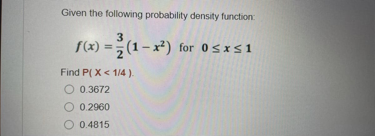 Given the following probability density function:
3
f(x) = (1- x²) for 0<x<1
2
Find P( X < 1/4 ).
O 0.3672
O 0.2960
0.4815
