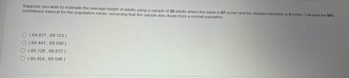 Suppose you wish to estimate the average height of adults using a sample of 20 adults where the mean is 67 inches and the standard deviation is 4 inches. Calculate the 95%
confidence interval for the population mean, assuming that the sample was drawn from a normal population.
O (64.877 , 69.123 )
O(64.441 , 69.559)
O (65.128 , 68.872)
O ( 65.454 , 68.546 )
