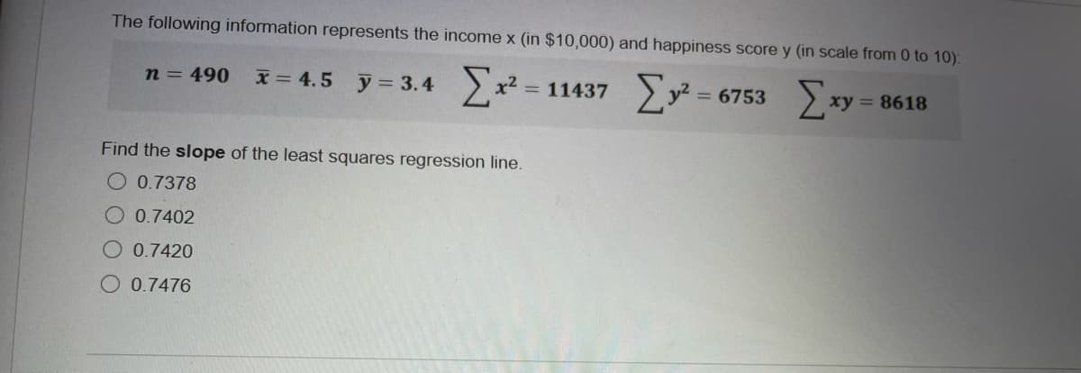 The following information represents the income x (in $10,000) and happiness score y (in scale from 0 to 10):
n = 490
x = 4.5 y = 3.4
= 11437 y2
x2
= 6753
xy = 8618
Find the slope of the least squares regression line.
O 0.7378
O 0.7402
O 0.7420
O 0.7476
