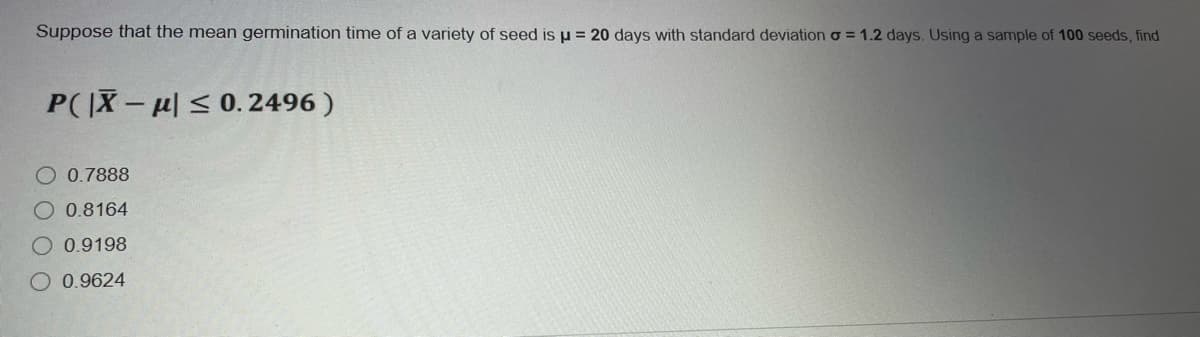 Suppose that the mean germination time of a variety of seed is u = 20 days with standard deviation o = 1.2 days. Using a sample of 100 seeds, find
P(X-< 0. 2496 )
O 0.7888
O 0.8164
0.9198
O 0.9624
