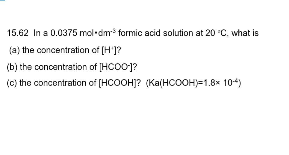 15.62 In a 0.0375 mol•dm-3 formic acid solution at 20 °C, what is
(a) the concentration of [H*]?
(b) the concentration of [HCOO-]?
(c) the concentration of [HCOOH]? (Ka(HCOOH)=1.8× 10-4)

