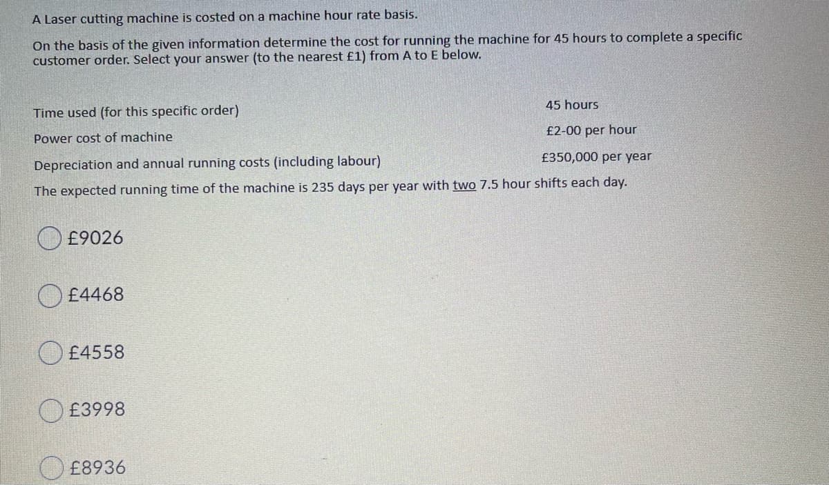 A Laser cutting machine is costed on a machine hour rate basis.
On the basis of the given information determine the cost for running the machine for 45 hours to complete a specific
customer order. Select your answer (to the nearest £1) from A to E below.
45 hours
Time used (for this specific order)
£2-00 per hour
Power cost of machine
£350,000 per year
Depreciation and annual running costs (including labour)
The expected running time of the machine is 235 days per year with two 7.5 hour shifts each day.
£9026
O £4468
£4558
O £3998
O £8936

