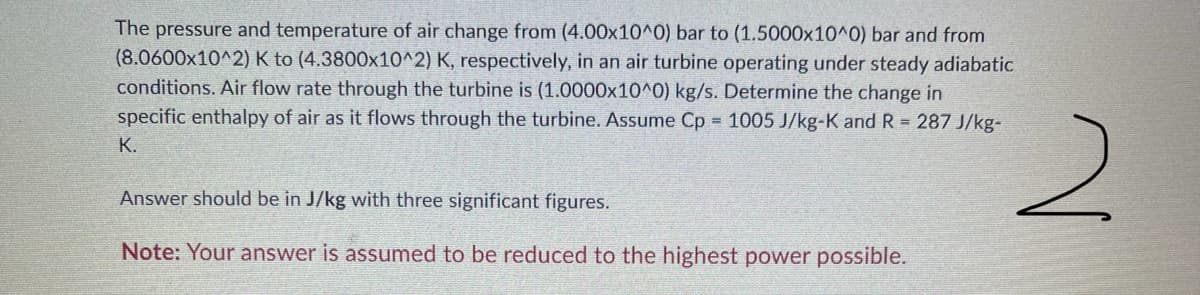 The pressure and temperature of air change from (4.00x10^0) bar to (1.5000x10^0) bar and from
(8.0600x10^2) K to (4.3800x10^2) K, respectively, in an air turbine operating under steady adiabatic
conditions. Air flow rate through the turbine is (1.0000x10^0) kg/s. Determine the change in
specific enthalpy of air as it flows through the turbine. Assume Cp 1005 J/kg-K and R 287 J/kg-
2.
K.
Answer should be in J/kg with three significant figures.
Note: Your answer is assumed to be reduced to the highest power possible.
