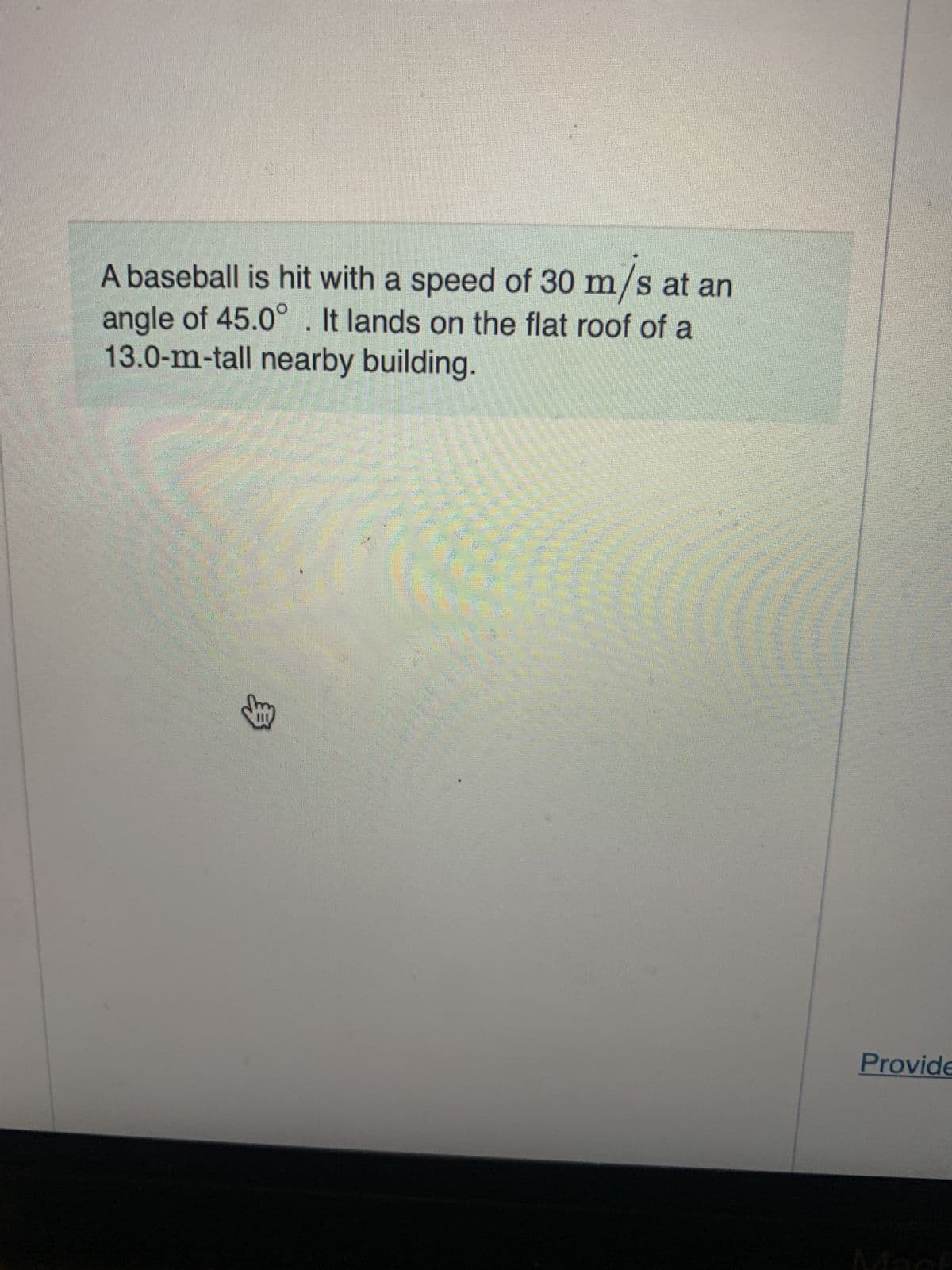 A baseball is hit with a speed of 30 m/s at an
angle of 45.0°. It lands on the flat roof of a
13.0-m-tall nearby building.
③
Provide