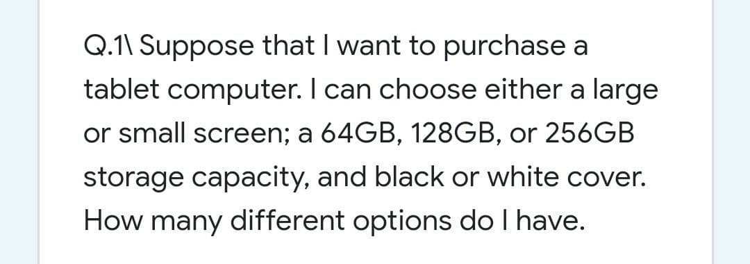 Q.1\ Suppose that I want to purchase a
tablet computer. I can choose either a large
or small screen; a 64GB, 128GB, or 256GB
storage capacity, and black or white cover.
How many different options do I have.
