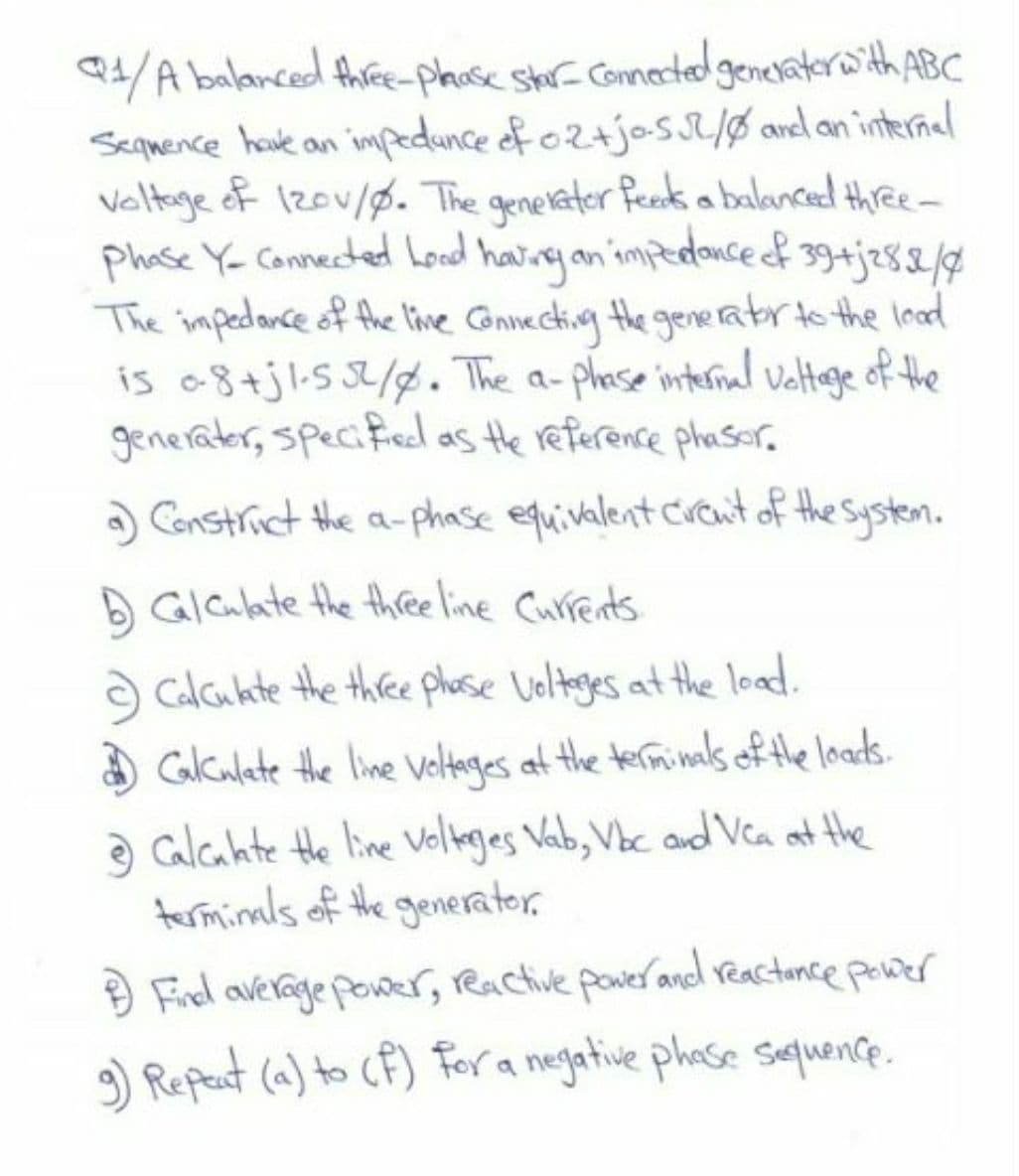 4/A balanced thiree-phose shr- Comected generaterwith ABC
Seqmence houve an impedunce of oz+josI/Ø avd an interñal
veltage ef 12ov/0. The genelater feek a balanced three-
Phase Y- Connected Loed havinyan 'impedonce f 39+j282g
The impedance of the line Gonnecting the gereatrto the load
is o8+jl.s3/. The a-phose internal valtoge of the
generater, specified as the reference phasor.
a Constrict the a-phase equivalent Crenit of the System.
D GIalate the three line Currents
Calcukte the three phose Voltages at the load.
O Gculete the line Velteges at the terminals of the loads.
a calcahte Hhe line Volteges Vab, Vbc and Vea at the
terminals of the generator.
9 Fiel average power, Ractive pawer and reactonce power
9) Repeat (a) to CF) For a negative phase sequence.
