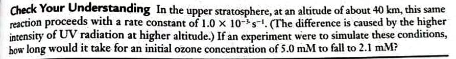 Check Your Understanding In the upper stratosphere, at an altitude of about 40 km, this same
reaction proceeds with a rate constant of 1.0 x 10-s-1. (The difference is caused by the higher
intensity of UV radiation at higher altitude.) If an experiment were to simulate these conditions,
how long would it take for an initial ozone concentration of 5.0 mM to fall to 2.1 mM?
