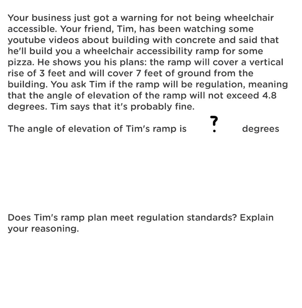 Your business just got a warning for not being wheelchair
accessible. Your friend, Tim, has been watching some
youtube videos about building with concrete and said that
he'll build you a wheelchair accessibility ramp for some
pizza. He shows you his plans: the ramp will cover a vertical
rise of 3 feet and will cover 7 feet of ground from the
building. You ask Tim if the ramp will be regulation, meaning
that the angle of elevation of the ramp will not exceed 4.8
degrees. Tim says that it's probably fine.
The angle of elevation of Tim's ramp is
degrees
Does Tim's ramp plan meet regulation standards? Explain
your reasoning.
