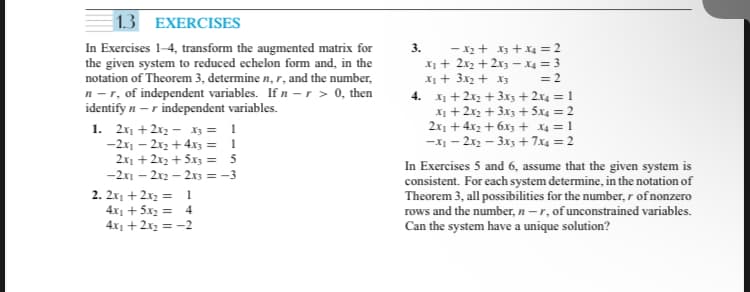 1.3 EXERCISES
In Exercises 1-4, transform the augmented matrix for
the given system to reduced echelon form and, in the
notation of Theorem 3, determine n, r, and the number,
n-r, of independent variables. If n -r > 0, then
identify n -r independent variables.
1. 2x₁ + 2x₂x3 = 1
-2x₁2x2 + 4x3 =
1
2x₁ + 2x₂ + 5x3 =
5
-2x1- - 2x2 - 2x3 = -3
2. 2x₁ + 2x₂ =
4x1 +5x₂ =
4x₁ + 2x₂ = -2
1
4
3.
-X₂ + x3 + x4 = 2
x₁ + 2x₂ + 2x3-X4 = 3
x₂ + 3x₂ + x3 = 2
4.
x₂ + 2x₂ + 3x3 + 2x4 = 1
x₁ + 2x2 + 3x3 + 5x4 = 2
2x₁ +4x₂+6x3 + x4 = 1
-X₁-2x2-3x3 + 7x4 = 2
In Exercises 5 and 6, assume that the given system is
consistent. For each system determine, in the notation of
Theorem 3, all possibilities for the number, r of nonzero
rows and the number, n-r, of unconstrained variables.
Can the system have a unique solution?