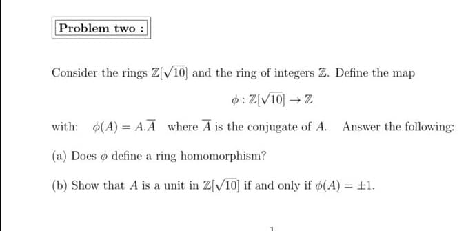 Problem two :
Consider the rings Z[V10] and the ring of integers Z. Define the map
0: Z[V10] Z
with: (A) = A.A where A is the conjugate of A. Answer the following:
(a) Does o define a ring homomorphism?
(b) Show that A is a unit in Z[V10] if and only if ø(A) = ±l.
%3D
