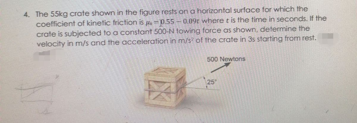 4. The 55kg crate shown in the figure rests on a horizontal surface for which the
coefficient of kinetic friction is µ=0.55 –0.09t where t is the time in seconds. If the
crate is subjected to a constant 500-N towing force as shown, determine the
velocity in m/s and the acceleration in m/s of the crate in 3s starting from rest.
500 Newtons
25
