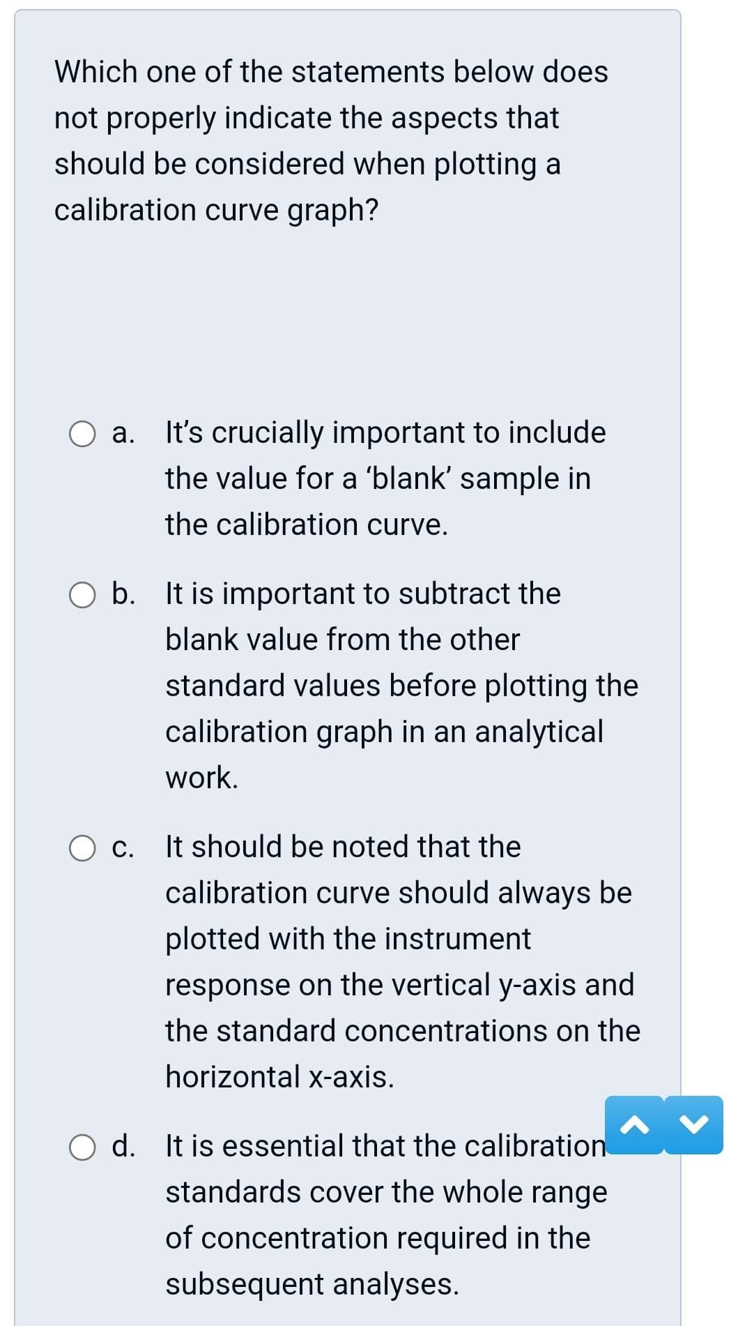 Which one of the statements below does
not properly indicate the aspects that
should be considered when plotting a
calibration curve graph?
a.
It's crucially important to include
the value for a 'blank' sample in
the calibration curve.
O b. It is important to subtract the
blank value from the other
standard values before plotting the
calibration graph in an analytical
work.
O c. It should be noted that the
calibration curve should always be
plotted with the instrument
response on the vertical y-axis and
the standard concentrations on the
horizontal x-axis.
d. It is essential that the calibration
standards cover the whole range
of concentration required in the
subsequent analyses.