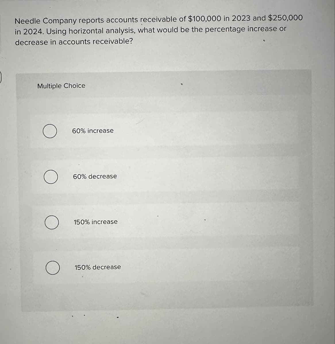 Needle Company reports accounts receivable of $100,000 in 2023 and $250,000
in 2024. Using horizontal analysis, what would be the percentage increase or
decrease in accounts receivable?
Multiple Choice
60% increase
60% decrease
150% increase
150% decrease