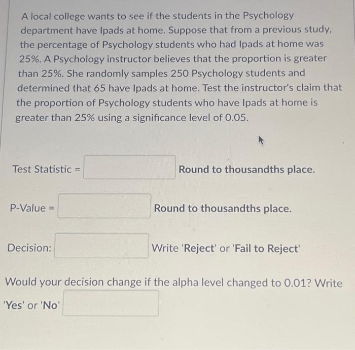 A local college wants to see if the students in the Psychology
department have Ipads at home. Suppose that from a previous study,
the percentage of Psychology students who had Ipads at home was
25%. A Psychology instructor believes that the proportion is greater
than 25%. She randomly samples 250 Psychology students and
determined that 65 have Ipads at home. Test the instructor's claim that
the proportion of Psychology students who have Ipads at home is
greater than 25% using a significance level of 0.05.
Test Statistic =
P-Value =
Decision:
Round to thousandths place.
Round to thousandths place.
Write 'Reject' or 'Fail to Reject'
Would your decision change if the alpha level changed to 0.01? Write
'Yes' or 'No'
