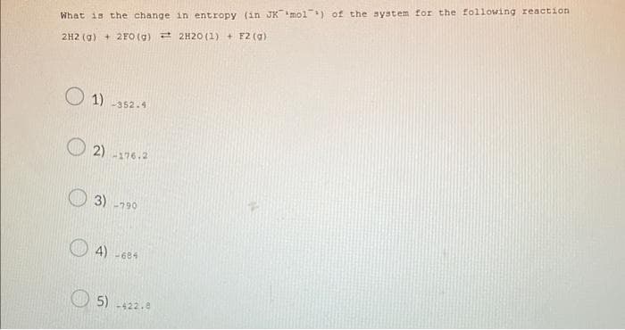 What is the change in entropy (in JK mol) of the system for the following reaction
2H2(g) + 2FO (g) 2H20 (1) + + F2 (g)
1) -352.4
2) 176.2
3) -790
4) -684
5) -422.8