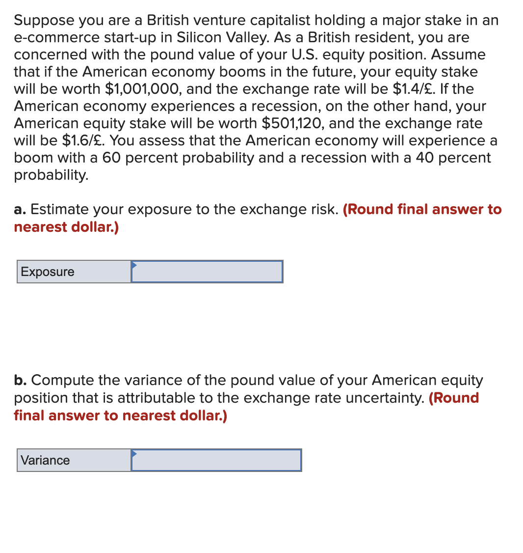 Suppose you are a British venture capitalist holding a major stake in an
e-commerce start-up in Silicon Valley. As a British resident, you are
concerned with the pound value of your U.S. equity position. Assume
that if the American economy booms in the future, your equity stake
will be worth $1,001,000, and the exchange rate will be $1.4/£. If the
American economy experiences a recession, on the other hand, your
American equity stake will be worth $501,120, and the exchange rate
will be $1.6/£. You assess that the American economy will experience a
boom with a 60 percent probability and a recession with a 40 percent
probability.
a. Estimate your exposure to the exchange risk. (Round final answer to
nearest dollar.)
Exposure
b. Compute the variance of the pound value of your American equity
position that is attributable to the exchange rate uncertainty. (Round
final answer to nearest dollar.)
Variance