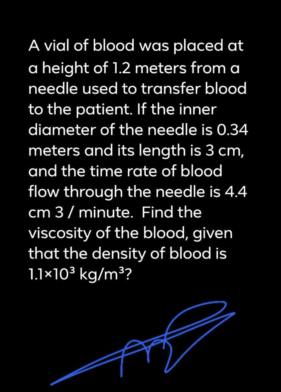 A vial of blood was placed at
a height of 1.2 meters from a
needle used to transfer blood
to the patient. If the inner
diameter of the needle is 0.34
meters and its length is 3 cm,
and the time rate of blood
flow through the needle is 4.4
cm 3 /minute. Find the
viscosity of the blood, given
that the density of blood is
1.1×10³ kg/m³?